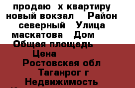 продаю 3х.квартиру . новый вокзал. › Район ­ северный › Улица ­ маскатова › Дом ­ 13 › Общая площадь ­ 62 › Цена ­ 142 000 - Ростовская обл., Таганрог г. Недвижимость » Квартиры продажа   . Ростовская обл.,Таганрог г.